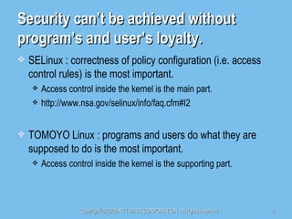 Security can’t be achieved without program’s and user’s loyalty. SELinux : correctness of policy configuration (i.e. access control rules) is the most important. Access control inside the kernel is the main part. http://www.nsa.gov/selinux/info/faq.cfm#I2 TOMOYO Linux : programs and users do what they are supposed to do is the most important. Access control inside the kernel is the supporting part. 