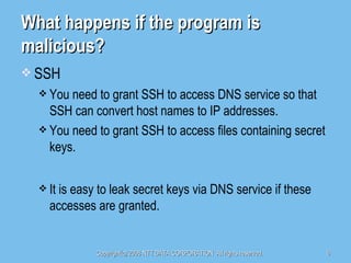 What happens if the program is malicious? SSH You need to grant SSH to access DNS service so that SSH can convert host names to IP addresses. You need to grant SSH to access files containing secret keys. It is easy to leak secret keys via DNS service if these accesses are granted. 