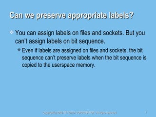 Can we preserve appropriate labels? You can assign labels on files and sockets. But you can’t assign labels on bit sequence. Even if labels are assigned on files and sockets, the bit sequence can’t preserve labels when the bit sequence is copied to the userspace memory. 