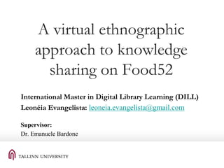 A virtual ethnographic
approach to knowledge
sharing on Food52
International Master in Digital Library Learning (DILL)
Leonéia Evangelista: leoneia.evangelista@gmail.com
Supervisor:
Dr. Emanuele Bardone

 