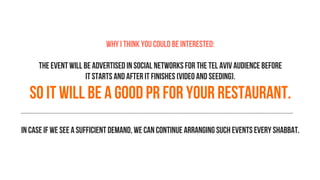 Why I think you could be interested:
The event will be advertised in social networks for the Tel Aviv audience before
it starts and after it finishes (video and seeding).
So it will be a good PR for your restaurant.
In case if we see a sufficient demand, we can continue arranging such events every Shabbat.
 