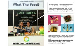 Every morning we bought a random set of ingredients,
took an attractive picture and uploaded it to our blog
asking our followers: “guess, what we will cook
today”?
People ordered their What The Food dinner, not
knowing what it would be – a pie, a ragout,
a pizza, a risotto or anything else.
My name is Masha, I am a creator and producer
in different art and media projects.
One of my pet projects is called What The Food,
I launched it in Moscow, Russia. It's an art food
project, where I also worked as a vegetarian chef.
www.facebook.com/whatthefoood
 