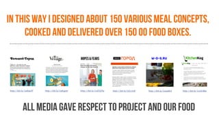In this way I designed about 150 various meal concepts,
cooked and delivered over 150 00 food boxes.
all media gave respect to project and our food
http://bit.ly/1wEwvlY http://bit.ly/1oKgyer http://bit.ly/1xD3Z4y http://bit.ly/1tCz1tX http://bit.ly/1vea6K4 http://bit.ly/1ryVLWw
 
