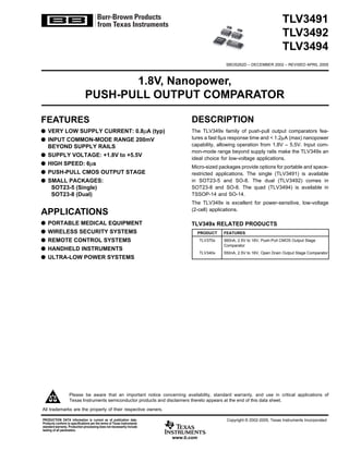 TLV3491
TLV3492
TLV3494
1.8V, Nanopower,
PUSH-PULL OUTPUT COMPARATOR
DESCRIPTION
The TLV349x family of push-pull output comparators fea-
tures a fast 6µs response time and < 1.2µA (max) nanopower
capability, allowing operation from 1.8V – 5.5V. Input com-
mon-mode range beyond supply rails make the TLV349x an
ideal choice for low-voltage applications.
Micro-sized packages provide options for portable and space-
restricted applications. The single (TLV3491) is available
in SOT23-5 and SO-8. The dual (TLV3492) comes in
SOT23-8 and SO-8. The quad (TLV3494) is available in
TSSOP-14 and SO-14.
The TLV349x is excellent for power-sensitive, low-voltage
(2-cell) applications.
FEATURES
q VERY LOW SUPPLY CURRENT: 0.8µA (typ)
q INPUT COMMON-MODE RANGE 200mV
BEYOND SUPPLY RAILS
q SUPPLY VOLTAGE: +1.8V to +5.5V
q HIGH SPEED: 6µs
q PUSH-PULL CMOS OUTPUT STAGE
q SMALL PACKAGES:
SOT23-5 (Single)
SOT23-8 (Dual)
APPLICATIONS
q PORTABLE MEDICAL EQUIPMENT
q WIRELESS SECURITY SYSTEMS
q REMOTE CONTROL SYSTEMS
q HANDHELD INSTRUMENTS
q ULTRA-LOW POWER SYSTEMS
www.ti.com
PRODUCTION DATA information is current as of publication date.
Products conform to specifications per the terms of Texas Instruments
standard warranty. Production processing does not necessarily include
testing of all parameters.
Copyright © 2002-2005, Texas Instruments Incorporated
Please be aware that an important notice concerning availability, standard warranty, and use in critical applications of
Texas Instruments semiconductor products and disclaimers thereto appears at the end of this data sheet.
SBOS262D – DECEMBER 2002 – REVISED APRIL 2005
PRODUCT FEATURES
TLV370x 560nA, 2.5V to 16V, Push-Pull CMOS Output Stage
Comparator
TLV340x 550nA, 2.5V to 16V, Open Drain Output Stage Comparator
TLV349x RELATED PRODUCTS
®TLV3494
TLV3491
TLV3492
TLV3494
All trademarks are the property of their respective owners.
 