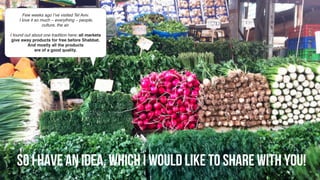 So I have an idea, which I would like to share with you! 
Few weeks ago I’ve visited Tel Aviv.
I love it so much – everything – people,
culture, the air.
I found out about one tradition here: all markets
give away products for free before Shabbat.
And mostly all the products
are of a good quality.
 