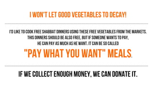 I won't let good vegetables to decay!
I'd like to cook free shabbat dinners using these free vegetables from the markets.
this dinners should be also free, but if someone wants to pay,
he can pay as much as he want. It can be so called
"pay what you want" meals.
If we collect enough money, we can donate it.
 