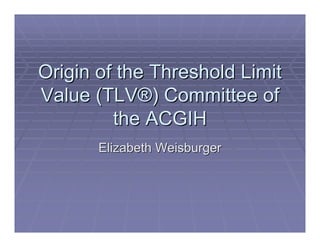 Origin of the Threshold Limit
Value (TLV®) Committee of
         the ACGIH
       Elizabeth Weisburger
 