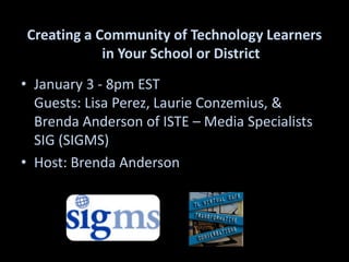 Creating a Community of Technology Learners in Your School or District January 3 - 8pm ESTGuests: Lisa Perez, Laurie Conzemius, & Brenda Anderson of ISTE – Media Specialists SIG (SIGMS)  Host: Brenda Anderson  