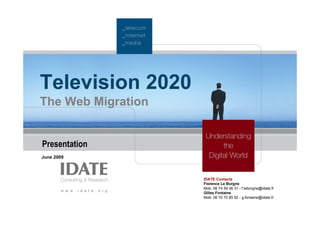 Television 2020
The Web Migration


Presentation
June 2009



                    IDATE Contacts
                    Florence Le Borgne
                    Mob: 06 74 59 36 31 - f.leborgne@idate.fr
                    Gilles Fontaine
                    Mob: 06 70 70 85 92 - g.fontaine@idate.fr
 