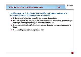 4/ La TV dans un nouvel écosystème                        2/2


Le téléviseur ne doit plus être considéré uniquement comme un
moyen de diffuser la télévision ou une vidéo
    Il deviendra la tour de contrôle du réseau domestique
    Et à cet égard, il a besoin d’une interface moins sommaire que celle qui
    est aujourd’hui proposée par les fabricants de TV
    Il est compatible DLNA, il est en mesure de gérer les contenus dans le
    foyer
    Son intelligence sera intégrée ou non




                                                                           10
                                                                           10
 
