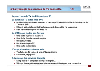 5/ La typologie des services de TV connectée                    1/9

 Les services de TV traditionnels sur IP
 La catch up TV et les Web TVs
     D’abord disponible sur Internet, la catch up TV est désormais accessible sur la
     TV via la STB
     Elle est potentiellement et techniquement disponible via streaming
     Il en va de même pour les Web TV
 La VOD sous toutes ses formes
     Une boîte hybride « ouverte »
     Une Boîte fermée mono fonction
     Un lecteur vidéo
     Du Streaming on TV
     Une boîte multimédia
 L’adaptation des contenus web
     YouTube on TV grâce à une API propriétaire
     Facebook, MySpace…
 A la marge, les services distants
     Sling Media et SlingBox redirige le signal…
     Wizzgo, le magnétoscope sur Internet accessible depuis une connexion
                                                                                       11
                                                                                       11
 