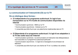 5/ La typologie des services de TV connectée                       2/9


 La communication et l’interactivité (CI) sur la TV
 On en distingue deux formes :
     CI indépendante d’un programme audiovisuel. Il s’agit d’une
     transposition sur la TV d’outils de communication disponibles via
     Internet
       • Communication synchrone : MSN sur la TV
       • Communication asynchrone : Outlook sur la TV
       • L’ensemble peut être fourni par une plate-forme implémentée dans la TV

     CI Dépendante d’un programme audiovisuel. Il s’agit d’une adaptation à
     la TV des outils issus de l’Internet
       • Communication synchrone : la communication et l’interaction des téléspectateurs
       sont associées à un programme audiovisuel particulier
       • Communication asynchrone : il s’agit de la messagerie d’une émission de
       télévision
       • L’ensemble peut être fourni par une chaîne de TV et / ou éditeur de contenu

                                                                                           12
                                                                                           12
 