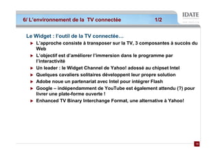 6/ L’environnement de la TV connectée                 1/2


 Le Widget : l’outil de la TV connectée…
    L’approche consiste à transposer sur la TV, 3 composantes à succès du
    Web
    L’objectif est d’améliorer l’immersion dans le programme par
    l’interactivité
    Un leader : le Widget Channel de Yahoo! adossé au chipset Intel
    Quelques cavaliers solitaires développent leur propre solution
    Adobe noue un partenariat avec Intel pour intégrer Flash
    Google – indépendamment de YouTube est également attendu (?) pour
    livrer une plate-forme ouverte !
    Enhanced TV Binary Interchange Format, une alternative à Yahoo!




                                                                       13
                                                                       13
 