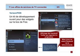 7/ Les offres de services de TV connectée               5/5


Verizon/FIOS
Un kit de développement
ouvert pour des widgets
sur la box de Fios



                                 Affichage des membres
                                  Affichage des membres
                                 Twitter qui regardent le
                                  Twitter qui regardent le
                                       programme
                                        programme
                                                               Mise ààjour du
                                                                Mise jour du
                                                              statut Facebook
                                                               statut Facebook
                                                                    via la
                                                                     via la
                                                               télécommande
                                                                télécommande



                                                                           19
                                                                           19
 