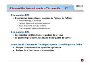 8/ Les modèles économiques de la TV connectée           1/2


 Des modèles B2C
     Des modèles économiques fonctions de l’origine de l’offreur
       • Abonnement pour un service
       • Location du terminal et/ou des contenus
       • Achat du terminal et/ou du contenu
       • Financement du contenu par la publicité
 Des modèles B2B
     Les modèles sont fondés sur le partage de revenus
     Le paiement pour la mise en œuvre d’une Qualité de Service


 La nécessité d’ajouter de l’intelligence par le datamining dans l’offre
     Analyse comportementale – publicité dynamique
     Analyse de la fonction de consommation



                                                                       20
                                                                       20
 
