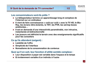 9/ Quid de la demande de TV connectée?                    1/2


Les consommateurs sont-ils prêts ?
    Le téléspectateur termine un apprentissage long et complexe de
    l’Internet sur un ordinateur
    Il vient de faire connaissance « coût sur coût » avec la TV HD, le Blu-
    Ray, les écrans rétro-éclairés, la TNT, les PVR, les set-top boxes
    améliorées…
    Il est en demande d’une interactivité paramétrable, non intrusive,
    instantanée et bidirectionnelle
    Les joueurs ont défriché le terrain avec des enseignements significatifs
    pour les consoliers
Ce qu’ils attendent (exigent) :
    Lisibilité de l’offre
    Simplicité de l’interface
    Nomadisme de la consommation de contenus
Quoi qu’il en soit, leur fonction d’utilité semble complexe :
    Leur disposition à payer est variable dans l’espace et le temps
    Et évidemment variable d’un individu à l’autre
                                                                           22
                                                                           22
 