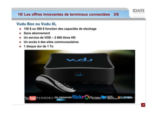 10/ Les offres innovantes de terminaux connectées 3/6

Vudu Box ou Vudu XL
   150 $ ou 500 $ fonction des capacités de stockage
   Sans abonnement
   Un service de VOD – 2 000 titres HD
   Un accès à des sites communautaires
   1 disque dur de 1 To




                                                        26
                                                        26
 