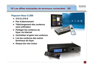 10/ Les offres innovantes de terminaux connectées 4/6


Popcorn Hour C-200
    215 $ à 315 $
    Pas d’abonnement
    Téléchargement des contenus
    sans ordinateur
    Partager les contenus du
    foyer via Internet
    Centraliser et gérer ses contenus
    Lire les contenus des autres
    terminaux du foyer
    Disque dur non inclus




                                                        27
                                                        27
 