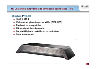 10/ Les offres innovantes de terminaux connectées 5/6


Slingbox PRO-HD
    180 $ à 300 $
    Visionner et gérer 4 sources vidéo (DVR, STB)
    En direct ou enragistrées
    N’importe où dans le monde
    Sur un téléphone portable ou un ordinateur
    Sans abonnement




                                                        28
                                                        28
 