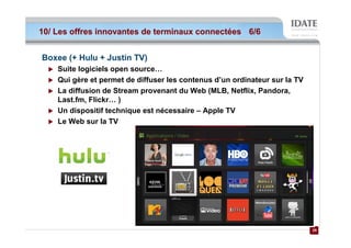 10/ Les offres innovantes de terminaux connectées 6/6


Boxee (+ Hulu + Justin TV)
    Suite logiciels open source…
    Qui gère et permet de diffuser les contenus d’un ordinateur sur la TV
    La diffusion de Stream provenant du Web (MLB, Netflix, Pandora,
    Last.fm, Flickr… )
    Un dispositif technique est nécessaire – Apple TV
    Le Web sur la TV




                                                                            29
                                                                            29
 