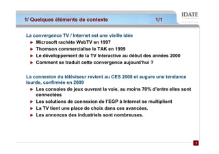 1/ Quelques éléments de contexte                         1/1


La convergence TV / Internet est une vieille idée
    Microsoft rachète WebTV en 1997
    Thomson commercialise le TAK en 1999
    Le développement de la TV Interactive au début des années 2000
    Comment se traduit cette convergence aujourd’hui ?


La connexion du téléviseur revient au CES 2008 et augure une tendance
lourde, confirmée en 2009
    Les consoles de jeux ouvrent la voie, au moins 70% d’entre elles sont
    connectées
    Les solutions de connexion de l’EGP à Internet se multiplient
    La TV tient une place de choix dans ces avancées.
    Les annonces des industriels sont nombreuses.




                                                                            3
                                                                            3
 