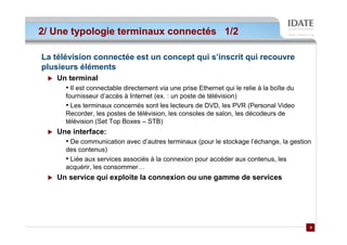 2/ Une typologie terminaux connectés 1/2

La télévision connectée est un concept qui s’inscrit qui recouvre
plusieurs éléments
    Un terminal
      • Il est connectable directement via une prise Ethernet qui le relie à la boîte du
      fournisseur d’accès à Internet (ex. : un poste de télévision)
      • Les terminaux concernés sont les lecteurs de DVD, les PVR (Personal Video
      Recorder, les postes de télévision, les consoles de salon, les décodeurs de
      télévision (Set Top Boxes – STB)
    Une interface:
      • De communication avec d’autres terminaux (pour le stockage l’échange, la gestion
      des contenus)
      • Liée aux services associés à la connexion pour accéder aux contenus, les
      acquérir, les consommer…
    Un service qui exploite la connexion ou une gamme de services




                                                                                           4
                                                                                           4
 
