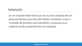 Adaptação
luiztools.com.br
Se um inspetor determina que um ou mais aspectos de um
processo desviou para fora dos limites aceitáveis, e que o
resultado do produto será inaceitável, o processo ou o
material sendo produzido deve ser ajustado.
 