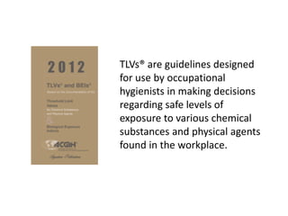 TLVs® are guidelines designed
for use by occupational
hygienists in making decisions
regarding safe levels of
exposure to various chemical
substances and physical agents
found in the workplace.
 