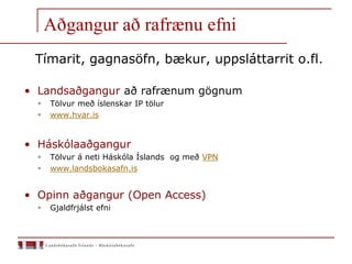 Aðgangur að rafrænu efni
Tímarit, gagnasöfn, bækur, uppsláttarrit o.fl.
• Landsaðgangur að rafrænum gögnum
 Tölvur með íslenskar IP tölur
 www.hvar.is
• Háskólaaðgangur
 Tölvur á neti Háskóla Íslands og með VPN
 www.landsbokasafn.is
• Opinn aðgangur (Open Access)
 Gjaldfrjálst efni
 