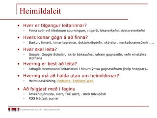 Heimildaleit
• Hver er tilgangur leitarinnar?
 Finna svör við tilteknum spurningum, ritgerð, lokaverkefni, doktorsverkefni
• Hvers konar gögn á að finna?
 Bækur, tímarit, tímaritsgreinar, doktorsritgerðir, skýrslur, markaðsrannsóknir ....
• Hvar skal leita?
 Google, Google Scholar, skrár bókasafna, rafræn gagnasöfn, vefir einstakra
stofnana
• Hvernig er best að leita?
 Athugið mismunandi leitartækni í hinum ýmsu gagnasöfnum (help hnappar)..
• Hvernig má að halda utan um heimildirnar?
 Heimildaskráning, EndNote, EndNote Web,
• Að fylgjast með í faginu
 Árvekniþjónusta, alert, ToC alert,– með tölvupósti
 RSS fréttastraumar
 
