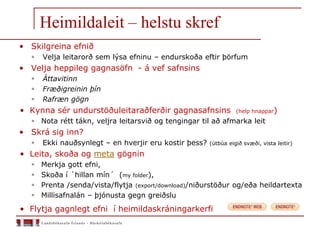 Heimildaleit – helstu skref
• Skilgreina efnið
 Velja leitarorð sem lýsa efninu – endurskoða eftir þörfum
• Velja heppileg gagnasöfn - á vef safnsins
 Áttavitinn
 Fræðigreinin þín
 Rafræn gögn
• Kynna sér undurstöðuleitaraðferðir gagnasafnsins (help hnappar)
 Nota rétt tákn, veljra leitarsvið og tengingar til að afmarka leit
• Skrá sig inn?
 Ekki nauðsynlegt – en hverjir eru kostir þess? (útbúa eigið svæði, vista leitir)
• Leita, skoða og meta gögnin
 Merkja gott efni,
 Skoða í ´hillan mín´ (my folder),
 Prenta /senda/vista/flytja (export/download)/niðurstöður og/eða heildartexta
 Millisafnalán – þjónusta gegn greiðslu
• Flytja gagnlegt efni í heimildaskráningarkerfi
 