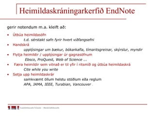 Heimildaskráningarkerfið EndNote
gerir notendum m.a. kleift að:
• Útbúa heimildasöfn
t.d. sérstakt safn fyrir hvert viðfangsefni
• Handskrá
upplýsingar um bækur, bókarkafla, tímaritsgreinar, skýrslur, myndir
• Flytja heimildir / upplýsingar úr gagnasöfnum
Ebsco, ProQuest, Web of Science ...
• Færa heimildir sem vitnað er til yfir í ritsmíð og útbúa heimildaskrá
Cite while you write
• Setja upp heimildaskrár
samkvæmt öllum helstu stöðlum eða reglum
APA, JAMA, IEEE, Turabian, Vancouver .
 
