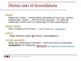Helstu tæki til heimildaleita
Google
Víðtæk leit á netinu – yfirgripsmiklar niðurstöður af ýmsu tagi: skýrslur,
skilgreiningar, myndir .... allt milli himins og jarðar. Allir geta sett
upplýsingar á netið og því er nauðsynlegt að meta upplýsingarnar,
Google Scholar
Leitar í fræðilegu efni á netinu – krækja í heildartexta
Leitir.is
Gögn íslenskra safna og tímarit í landsaðgangi +
Rafræn gagnasöfn
Bjóða upp á fjölbreyttari leitartækni – Markvissari leitir og niðurstöður.
Krækjukerfi við heildartexta
 