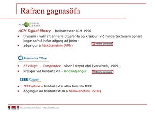 ACM Digital library – heildartextar ACM 1956-,
• tilvísanir í valin rit annarra útgefenda og krækjur við heildartexta sem opnast
þegar safnið hefur aðgang að þeim –
• aðgangur á háskólanetinu (VPN)
• EI village – Compendex – vísar í ritrýnt efni í verkfræði, 1969-,
• krækjur við heildartexta – landsaðgangur
• IEEExplore – heildartextar allra tímarita IEEE
• Aðgangur að heildartextum á háskólanetinu (VPN)
Rafræn gagnasöfn
 