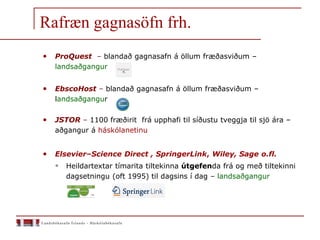 Rafræn gagnasöfn frh.
• ProQuest – blandað gagnasafn á öllum fræðasviðum –
landsaðgangur
• EbscoHost – blandað gagnasafn á öllum fræðasviðum –
landsaðgangur
• JSTOR – 1100 fræðirit frá upphafi til síðustu tveggja til sjö ára –
aðgangur á háskólanetinu
• Elsevier–Science Direct , SpringerLink, Wiley, Sage o.fl.
 Heildartextar tímarita tiltekinna útgefenda frá og með tiltekinni
dagsetningu (oft 1995) til dagsins í dag – landsaðgangur
 