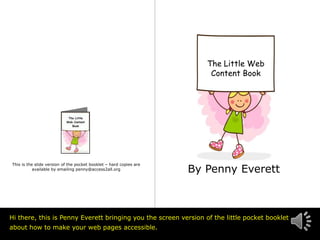 The Little Web
                                                                        Content Book




                                                                    By Penny Everett
This is the slide version of the pocket booklet – hard copies are
           available by emailing penny@access2all.org




Hi there, this is Penny Everett bringing you the screen version of the little pocket booklet
about how to make your web pages accessible.
                                                                                         © Access2All
 