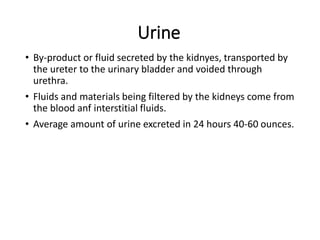 Urine
• By-product or fluid secreted by the kidnyes, transported by
the ureter to the urinary bladder and voided through
urethra.
• Fluids and materials being filtered by the kidneys come from
the blood anf interstitial fluids.
• Average amount of urine excreted in 24 hours 40-60 ounces.
 