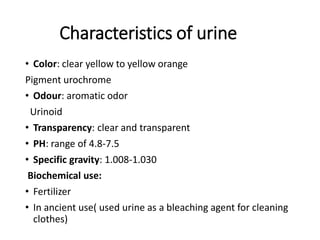 Characteristics of urine
• Color: clear yellow to yellow orange
Pigment urochrome
• Odour: aromatic odor
Urinoid
• Transparency: clear and transparent
• PH: range of 4.8-7.5
• Specific gravity: 1.008-1.030
Biochemical use:
• Fertilizer
• In ancient use( used urine as a bleaching agent for cleaning
clothes)
 