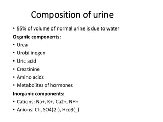 Composition of urine
• 95% of volume of normal urine is due to water
Organic components:
• Urea
• Urobilinogen
• Uric acid
• Creatinine
• Amino acids
• Metabolites of hormones
Inorganic components:
• Cations: Na+, K+, Ca2+, NH+
• Anions: Cl-, SO4(2-), Hco3(_)
 