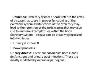 Definition: Excretory system disease refer to the array
of disease that cause improper functioning of the
excretory system. Dysfunctions of the excretory may
lead to the retention of the toxic wastes that may give
rise to numerous complexities within the body.
Excretory system disease can be broadly categorized
into two types:
• Urinary disorders &
• Bowel problems.
Urinary disease: These are encompass both kidney
dysfunctions and urinary tract infections. These are
mostly mediated by microbial pathogens.
 