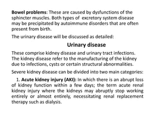 Bowel problems: These are caused by dysfunctions of the
sphincter muscles. Both types of excretory system disease
may be precipitated by autoimmune disorders that are often
present from birth.
The urinary disease will be discussed as detailed:
Urinary disease
These comprise kidney disease and urinary tract infections.
The kidney disease refer to the manufacturing of the kidney
due to infections, cysts or certain structural abnormalities.
Severe kidney disease can be divided into two main categories:
1. Acute kidney injury (AKI): In which there is an abrupt loss
of kidney function within a few days; the term acute renal
kidney injury where the kidneys may abruptly stop working
entirely or almost entirely, necessitating renal replacement
therapy such as dialysis.
 