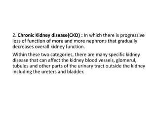 2. Chronic Kidney disease(CKD) : In which there is progressive
loss of function of more and more nephrons that gradually
decreases overall kidney function.
Within these two categories, there are many specific kidney
disease that can affect the kidney blood vessels, glomerul,
tubules and other parts of the urinary tract outside the kidney
including the ureters and bladder.
 