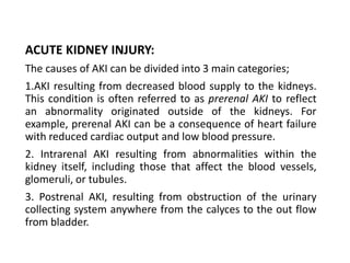 ACUTE KIDNEY INJURY:
The causes of AKI can be divided into 3 main categories;
1.AKI resulting from decreased blood supply to the kidneys.
This condition is often referred to as prerenal AKI to reflect
an abnormality originated outside of the kidneys. For
example, prerenal AKI can be a consequence of heart failure
with reduced cardiac output and low blood pressure.
2. Intrarenal AKI resulting from abnormalities within the
kidney itself, including those that affect the blood vessels,
glomeruli, or tubules.
3. Postrenal AKI, resulting from obstruction of the urinary
collecting system anywhere from the calyces to the out flow
from bladder.
 