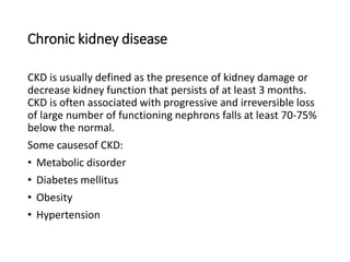 Chronic kidney disease
CKD is usually defined as the presence of kidney damage or
decrease kidney function that persists of at least 3 months.
CKD is often associated with progressive and irreversible loss
of large number of functioning nephrons falls at least 70-75%
below the normal.
Some causesof CKD:
• Metabolic disorder
• Diabetes mellitus
• Obesity
• Hypertension
 