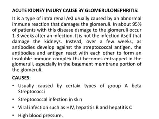 ACUTE KIDNEY INJURY CAUSE BY GLOMERULONEPHRITIS:
It is a type of intra renal AKI usually caused by an abnormal
immune reaction that damages the glomeruli. In about 95%
of patients with this disease damage to the glomeruli occur
1-3 weeks after an infection. It is not the infection itself that
damage the kidneys. Instead, over a few weeks, as
antibodies develop against the streptococcal antigen, the
antibodies and antigen react with each other to form an
insoluble immune complex that becomes entrapped in the
glomeruli, especially in the basement membrane portion of
the glomeruli.
CAUSES:
• Usually caused by certain types of group A beta
Streptococci
• Streptococcal infection in skin
• Viral infection such as HIV, hepatitis B and hepatitis C
• High blood pressure.
 