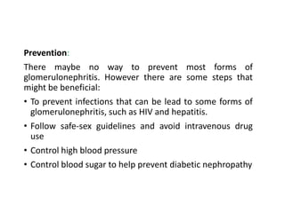 Prevention:
There maybe no way to prevent most forms of
glomerulonephritis. However there are some steps that
might be beneficial:
• To prevent infections that can be lead to some forms of
glomerulonephritis, such as HIV and hepatitis.
• Follow safe-sex guidelines and avoid intravenous drug
use
• Control high blood pressure
• Control blood sugar to help prevent diabetic nephropathy
 
