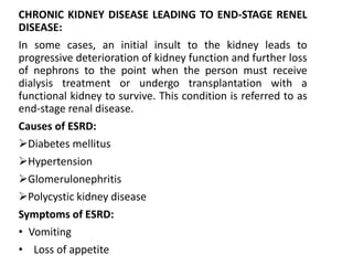 CHRONIC KIDNEY DISEASE LEADING TO END-STAGE RENEL
DISEASE:
In some cases, an initial insult to the kidney leads to
progressive deterioration of kidney function and further loss
of nephrons to the point when the person must receive
dialysis treatment or undergo transplantation with a
functional kidney to survive. This condition is referred to as
end-stage renal disease.
Causes of ESRD:
Diabetes mellitus
Hypertension
Glomerulonephritis
Polycystic kidney disease
Symptoms of ESRD:
• Vomiting
• Loss of appetite
 