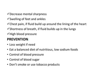 Decrease mental sharpness
Swelling of feet and ankles
Chest pain, if fluid build up around the lining of the heart
Shortness of breath, if fluid builds up in the lungs
High blood pressure
PREVENTION:
• Loss weight if need
• Eat a balanced diet of nutritious, low sodium foods
• Control of blood pressure
• Control of blood sugar
• Don’t smoke or use tobacco products
 