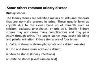 Some others common urinary disease
Kidney stones:
The kidney stones are solidified masses of salts and minerals
that are normally present in urine. These usually form as
crystals due to the excess build up of minerals such as
calcium, oxalates, phosphates, or uric acid. Smaller kidney
stones may not cause many complications and may pass
easily through urine. The larger stones may cause bleeding
and painful urination. Kidney stones are of four types-
i. Calcium stones (calcium phosphate and calcium oxalate)
ii. Uric acid stones (uric acid and calcium)
iii.Struvite stones (kidney infections)
iv.Cysteine stones (excess amino acid)
 