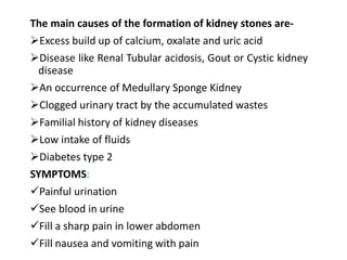 The main causes of the formation of kidney stones are-
Excess build up of calcium, oxalate and uric acid
Disease like Renal Tubular acidosis, Gout or Cystic kidney
disease
An occurrence of Medullary Sponge Kidney
Clogged urinary tract by the accumulated wastes
Familial history of kidney diseases
Low intake of fluids
Diabetes type 2
SYMPTOMS:
Painful urination
See blood in urine
Fill a sharp pain in lower abdomen
Fill nausea and vomiting with pain
 